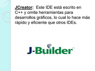 JCreator: Este IDE está escrito en
C++ y omite herramientas para
desarrollos gráficos, lo cual lo hace más
rápido y eficiente que otros IDEs.
 