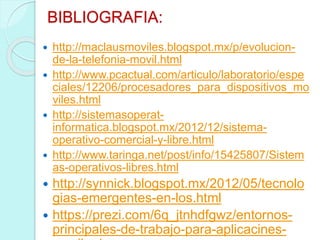 BIBLIOGRAFIA:
 http://maclausmoviles.blogspot.mx/p/evolucion-
de-la-telefonia-movil.html
 http://www.pcactual.com/articulo/laboratorio/espe
ciales/12206/procesadores_para_dispositivos_mo
viles.html
 http://sistemasoperat-
informatica.blogspot.mx/2012/12/sistema-
operativo-comercial-y-libre.html
 http://www.taringa.net/post/info/15425807/Sistem
as-operativos-libres.html
 http://synnick.blogspot.mx/2012/05/tecnolo
gias-emergentes-en-los.html
 https://prezi.com/6q_jtnhdfgwz/entornos-
principales-de-trabajo-para-aplicacines-
 