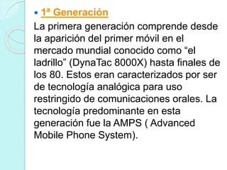  1ª Generación
La primera generación comprende desde
la aparición del primer móvil en el
mercado mundial conocido como “el
ladrillo” (DynaTac 8000X) hasta finales de
los 80. Estos eran caracterizados por ser
de tecnología analógica para uso
restringido de comunicaciones orales. La
tecnología predominante en esta
generación fue la AMPS ( Advanced
Mobile Phone System).
 