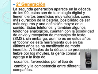  2ª Generación
La segunda generación aparece en la década
de los 90, estos son de tecnología digital y
tienen ciertos beneficios muy valorados como
más duración de la batería, posibilidad de ser
más seguros y una definición mayor en el
sonido. Estos teléfonos, y también algunos
teléfonos analógicos, cuentan con la posibilidad
de envio y recepción de mensajes de texto
(SMS). sin embargo, aun no es en estos años
el “boom” de esta herramienta que en los
últimos años se ha masificado de modo
increíble. A finales de la década se produce la
fiebre por los móviles, la gente común se
agrega a la lista de
usuarios, favorecidos por el tipo de
cambio y la competencia entre diferentes
compañías.
 