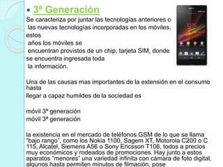  3ª Generación
Se caracteriza por juntar las tecnologías anteriores con
las nuevas tecnologías incorporadas en los móviles. En
estos
años los móviles se
encuentran provistos de un chip, tarjeta SIM, donde
se encuentra ingresada toda
la información.
Una de las causas mas importantes de la extensión en el consumo
hasta
llegar a capaz humildes de la sociedad es
móvil 3ª generación
móvil 3ª generación
la existencia en el mercado de teléfonos GSM de lo que se llama
“bajo rango”, como los Nokia 1100, Sagem XT, Motorola C200 o C
115, Alcatel, Siemens A56 o Sony Ericsson T106, todos a precios
muy económicos y rodeados de promociones. Hay junto a estos
aparatos “menores” una variedad infinita con cámara de foto digital,
algunos hasta permiten minutos de filmación, pose
 