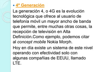  4ª Generación
La generación 4, o 4G es la evolución
tecnológica que ofrece al usuario de
telefonía móvil un mayor ancho de banda
que permite, entre muchas otras cosas, la
recepción de televisión en Alta
Definición.Como ejemplo, podemos citar
al concept mobile Nokia Morph.
Hoy en día existe un sistema de este nivel
operando con efectividad solo con
algunas compañias de EEUU, llamado
LTE.
 