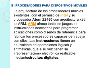 B) PROCESADORES PARA DISPOSITIVOS MÓVILES
La arquitectura de los procesadores móviles
existentes, con el permiso de Intel y su
procesador Atom Z2460 con arquitectura x86,
es ARM. ARM ofrece tanto los juegos de
instrucciones necesarios para programar
aplicaciones como diseños de referencia para
fabricar los procesadores capaces de trabajar
con ellos. Las instrucciones tienen un
equivalente en operaciones lógicas y
aritméticas, que a su vez tienen su
«representación» electrónica realizable
mediantecircuitos digitales.
 
