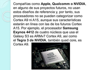 Compañías como Apple, Qualcomm o NVIDIA,
en alguno de sus proyectos futuros, no usan
estos diseños de referencia y, por tanto, sus
procesadores no se pueden categorizar como
Cortex A9 ni A15, aunque sus características
estarán en línea con las de los futuros Cortex
A15. Por ejemplo, el procesador Samsung
Exynos 4412 de cuatro núcleos que usa el
Galaxy S3 es ARMv7 Cortex A9, así como
el Tegra 3 de NVIDIA, también quad core, es
Cortex A9.
 