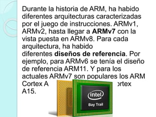Durante la historia de ARM, ha habido
diferentes arquitecturas caracterizadas
por el juego de instrucciones. ARMv1,
ARMv2, hasta llegar a ARMv7 con la
vista puesta en ARMv8. Para cada
arquitectura, ha habido
diferentes diseños de referencia. Por
ejemplo, para ARMv6 se tenía el diseño
de referencia ARM11. Y para los
actuales ARMv7 son populares los ARM
Cortex A9 a la espera de los Cortex
A15.
 