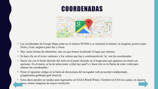 COORDENADAS
• Las coordenadas de Google Maps están en el sistema WGS84​ y se mostrará la latitud y la longitud, positiva para
Norte y Este, negativa para Sur y Oeste.
• Hay varias formas de obtenerlas, una vez que hemos localizado el lugar que interesa:
• Se hace clic en el icono «enlazar» y los valores que hay a continuación de ?q= son las coordenadas.3
• Hacer clic con el botón derecho del ratón en el punto deseado en el mapa para que aparezca un menú con
opciones. En el menú, se ha de seleccionar «¿Qué hay aquí?» y hacer clic en la flecha de color verde para
obtener las coordenadas.4
• Poner el siguiente código en la barra de direcciones del navegador web javascript:void(prompt(,
gApplication.getMap().getCenter()))
• Estos datos pueden ser usados para ingresarlos en NASA World Wind o TerraServer-USA los cuales, en algunos
casos, tienen imágenes de mayor resolución.
 