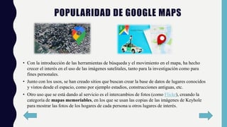 POPULARIDAD DE GOOGLE MAPS
• Con la introducción de las herramientas de búsqueda y el movimiento en el mapa, ha hecho
crecer el interés en el uso de las imágenes satelitales, tanto para la investigación como para
fines personales.
• Junto con los usos, se han creado sitios que buscan crear la base de datos de lugares conocidos
y vistos desde el espacio, como por ejemplo estadios, construcciones antiguas, etc.
• Otro uso que se está dando al servicio es el intercambios de fotos (como Flickr), creando la
categoría de mapas memoriables, en los que se usan las copias de las imágenes de Keyhole
para mostrar las fotos de los hogares de cada persona u otros lugares de interés.
 
