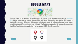 • Google Maps es un servidor de aplicaciones de mapas en la web que pertenece a Alphabet
In. Ofrece imágenes de mapas desplazables, así como fotografías por satélite del mundo e
incluso la ruta entre diferentes ubicaciones o imágenes a pie de calle con Google Street View,
condiciones de tráfico en tiempo real (Google Traffic) y un calculador de rutas a pie, en coche,
bicicleta (beta) y transporte público y un navegador GPS, Google Maps Go.
GOOGLE MAPS
 