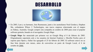 DESARROLLO
• En 2003, Lars y su hermano, Jens Rasmussen, junto a los australianos Noel Gordon y Stephen
Ma, cofundaron Where 2 Technologies, una nueva empresa relacionada con el mapeo
en Sídney, Australia. Google compró esta compañía en octubre de 2004 para crear el popular
software gratuito, basado en el navegador, Google Maps
• Google Maps fue anunciado por primera vez en Google Blog el 8 de febrero de 2005.
Originalmente soportaría solo a los usuarios de Internet Explorer y Mozilla Firefox pero el
soporte para Opera y Safari fue agregado el 25 de febrero de 2005. El software estuvo en su
fase beta durante seis meses, antes de convertirse en parte de Google Local, el 6 de
octubre de 2000.
 
