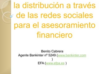 la distribución a través
 de las redes sociales
para el asesoramiento
        financiero
               Benito Cabrera
 Agente Bankinter nº 5249 (www.bankinter.com
                       )
             EFA (www.efpa.es )
 