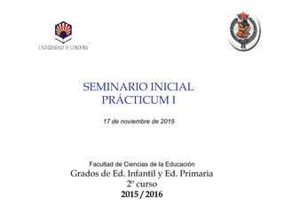 SEMINARIO INICIAL
PRÁCTICUM I
17 de noviembre de 2015
Facultad de Ciencias de la Educación
Grados de Ed. Infantil y Ed. Primaria
2º curso
2015 / 2016
 