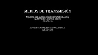 Medios de transmisión
NOMBRE DEL CURSO: REDES LOCALES BÁSICO
NUMERO DEL CURSO: 301121
GRUPO: 78

ESTUDIANTE: RAFAEL ESTEBAN TAPIA MORALES
ING.SISTEMAS

 