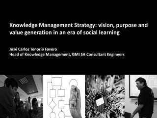 Knowledge Management Strategy: vision, purpose and
value generation in an era of social learning
José Carlos Tenorio Favero
Head of Knowledge Management, GMI SA Consultant Engineers
 