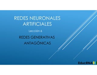 REDES NEURONALES
ARTIFICIALES
REDES GENERATIVAS
ANTAGÓNICAS
Lección 6
EducRNA
 