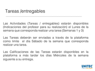Tareas /entregables
Las Actividades (Tareas / entregables) estarán disponibles
(Indicaciones del profesor para su realización) el Lunes de la
semana que corresponda realizar una tarea (Semanas 1 y 3)
Las Tareas deberán ser enviadas a través de la plataforma
como limite el día Sábado de la semana que corresponda
realizar una tarea.
Las Calificaciones de las Tareas estarán disponibles en la
plataforma a más tardar los días Miércoles de la semana
siguiente a su entrega.
 
