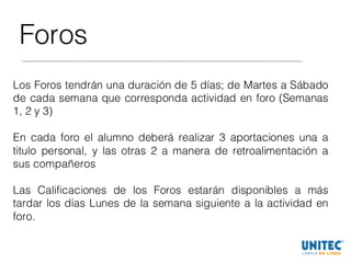Foros
Los Foros tendrán una duración de 5 días; de Martes a Sábado
de cada semana que corresponda actividad en foro (Semanas
1, 2 y 3)
En cada foro el alumno deberá realizar 3 aportaciones una a
titulo personal, y las otras 2 a manera de retroalimentación a
sus compañeros
Las Calificaciones de los Foros estarán disponibles a más
tardar los días Lunes de la semana siguiente a la actividad en
foro.
 