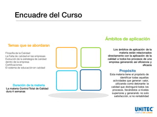 Encuadre del Curso
Temas que se abordaran
Filosofía de la Calidad
La Falta de calidad en las empresas
Evolución de la estrategia de calidad
dentro de la empresa
Certificaciones
El sistema de educación en calidad
Propósito
Esta  materia  tiene  el  propósito  de  
identificar  todas  aquellas  
actividades  que  generan   valor,  
utilizando  como  detonante   la  
calidad  que  distinguirá  todos  los  
procesos,  llevándolos  a  niveles  
superiores  y  generando   no  solo  
satisfacción,  si  no  rentabilidad  
Ámbitos de aplicación
Los ámbitos de aplicación de la
materia están relacionados
directamente con la aplicación de la
calidad a todos los procesos de una
empresa generando así eficiencia y
eficacia
Duración de la materia
La materia Control Total de Calidad
dura 4 semanas
 