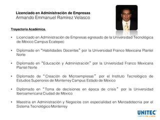 Licenciado en Administración de Empresas
Armando Emmanuel Ramírez Velasco
Trayectoria Académica.
• Licenciado en Administración de Empresas egresado de la Universidad Tecnológica
de México Campus Ecatepec
• Diplomado en “Habilidades Docentes” por la Universidad Franco Mexicana Plantel
Norte
• Diplomado en “Educación y Administración” por la Universidad Franco Mexicana
Plantel Norte
• Diplomado de “ Creación de Microempresas ” por el Instituto Tecnológico de
Estudios Superiores de Monterrey Campus Estado de México
• Diplomado en “ Toma de decisiones en época de crisis ” por la Universidad
Iberoamericana Ciudad de México
• Maestria en Administración y Negocios con especialidad en Mercadotecnia por el
Sistema Tecnológico Monterrey
 
