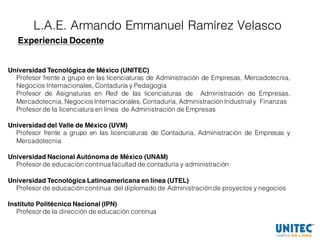 L.A.E. Armando Emmanuel Ramírez Velasco
Experiencia Docente
Universidad Tecnológica de México (UNITEC)
Profesor frente a grupo en las licenciaturas de Administración de Empresas, Mercadotecnia,
Negocios Internacionales, Contaduría y Pedagogía
Profesor de Asignaturas en Red de las licenciaturas de Administración de Empresas,
Mercadotecnia, Negocios Internacionales, Contaduría, Administración Industrial y Finanzas
Profesor de la licenciatura en línea de Administración de Empresas
Universidad del Valle de México (UVM)
Profesor frente a grupo en las licenciaturas de Contaduría, Administración de Empresas y
Mercadotecnia
Universidad Nacional Autónoma de México (UNAM)
Profesor de educación continua facultad de contaduría y administración
Universidad Tecnológica Latinoamericana en línea (UTEL)
Profesor de educación continua del diplomado de Administración de proyectos y negocios
Instituto Politécnico Nacional (IPN)
Profesor de la dirección de educación continua
 