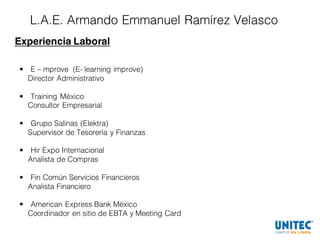 L.A.E. Armando Emmanuel Ramírez Velasco
Experiencia Laboral
• E – mprove (E- learning improve)
Director Administrativo
• Training México
Consultor Empresarial
• Grupo Salinas (Elektra)
Supervisor de Tesorería y Finanzas
• Hir Expo Internacional
Analista de Compras
• Fin Común Servicios Financieros
Analista Financiero
• American Express Bank México
Coordinador en sitio de EBTA y Meeting Card
 