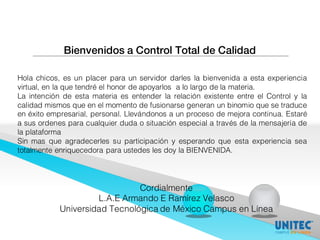 Bienvenidos a Control Total de Calidad
Hola chicos, es un placer para un servidor darles la bienvenida a esta experiencia
virtual, en la que tendré el honor de apoyarlos a lo largo de la materia.
La intención de esta materia es entender la relación existente entre el Control y la
calidad mismos que en el momento de fusionarse generan un binomio que se traduce
en éxito empresarial, personal. Llevándonos a un proceso de mejora continua. Estaré
a sus ordenes para cualquier duda o situación especial a través de la mensajería de
la plataforma
Sin mas que agradecerles su participación y esperando que esta experiencia sea
totalmente enriquecedora para ustedes les doy la BIENVENIDA.
Cordialmente
L.A.E Armando E Ramírez Velasco
Universidad Tecnológica de México Campus en Línea
 