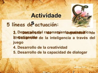 5 líneas de actuación:
1. Desarrollo del razonamiento matemático2. Desarrollo de la capacidad de
investigación3. Desarrollo de la inteligencia a través del
juego
4. Desarrollo de la creatividad
5. Desarrollo de la capacidad de dialogar
Actividade
s
 
