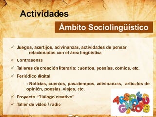 Ámbito Sociolingüístico
 Juegos, acertijos, adivinanzas, actividades de pensar
relacionadas con el área lingüística
 Contraseñas
 Talleres de creación literaria: cuentos, poesías, comics, etc.
 Periódico digital
- Noticias, cuentos, pasatiempos, adivinanzas, artículos de
opinión, poesías, viajes, etc.
 Proyecto “Diálogo creativo”
 Taller de video / radio
Actividades
 