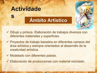  Dibujo y pintura. Elaboración de trabajos diversos con
diferentes materiales y superficies.
 Proyectos de trabajo basados en diferentes campos del
área artística y siempre orientados al desarrollo de la
creatividad artística.
 Modelado con diferentes pastas.
 Elaboración de producciones con material reciclado.
Ámbito Artístico
Actividade
s
 