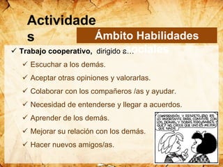  Trabajo cooperativo, dirigido a…
 Escuchar a los demás.
 Aceptar otras opiniones y valorarlas.
 Colaborar con los compañeros /as y ayudar.
 Necesidad de entenderse y llegar a acuerdos.
 Aprender de los demás.
 Mejorar su relación con los demás.
 Hacer nuevos amigos/as.
Ámbito Habilidades
sociales
Actividade
s
 