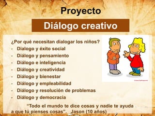 ¿Por qué necesitan dialogar los niños?
- Dialogo y éxito social
- Diálogo y pensamiento
- Diálogo e inteligencia
- Diálogo y creatividad
- Diálogo y bienestar
- Diálogo y empleabilidad
- Diálogo y resolución de problemas
- Diálogo y democracia
“Todo el mundo te dice cosas y nadie te ayuda
a que tú pienses cosas”. Jason (10 años)
Proyecto
Diálogo creativo
 