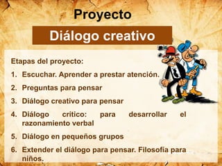Etapas del proyecto:
1. Escuchar. Aprender a prestar atención.
2. Preguntas para pensar
3. Diálogo creativo para pensar
4. Diálogo crítico: para desarrollar el
razonamiento verbal
5. Diálogo en pequeños grupos
6. Extender el diálogo para pensar. Filosofía para
niños.
Proyecto
Diálogo creativo
 