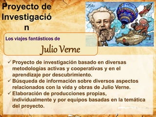  Proyecto de investigación basado en diversas
metodologías activas y cooperativas y en el
aprendizaje por descubrimiento.
 Búsqueda de información sobre diversos aspectos
relacionados con la vida y obras de Julio Verne.
 Elaboración de producciones propias,
individualmente y por equipos basadas en la temática
del proyecto.
Proyecto de
Investigació
n
Julio Verne
 