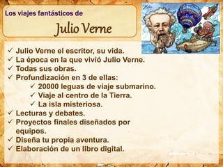  Julio Verne el escritor, su vida.
 La época en la que vivió Julio Verne.
 Todas sus obras.
 Profundización en 3 de ellas:
 20000 leguas de viaje submarino.
 Viaje al centro de la Tierra.
 La isla misteriosa.
 Lecturas y debates.
 Proyectos finales diseñados por
equipos.
 Diseña tu propia aventura.
 Elaboración de un libro digital.
Julio Verne
 
