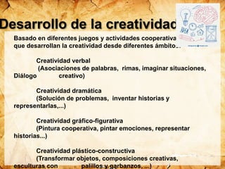 Desarrollo de la creatividad
Basado en diferentes juegos y actividades cooperativas
que desarrollan la creatividad desde diferentes ámbitos:
Creatividad verbal
(Asociaciones de palabras, rimas, imaginar situaciones,
Diálogo creativo)
Creatividad dramática
(Solución de problemas, inventar historias y
representarlas,...)
Creatividad gráfico-figurativa
(Pintura cooperativa, pintar emociones, representar
historias...)
Creatividad plástico-constructiva
(Transformar objetos, composiciones creativas,
esculturas con palillos y garbanzos, ...)
 
