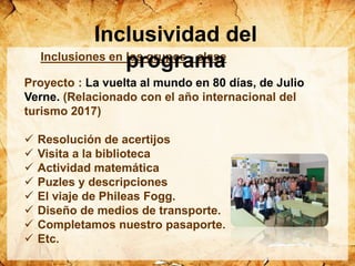 Inclusiones en los grupos - clase
Proyecto : La vuelta al mundo en 80 días, de Julio
Verne. (Relacionado con el año internacional del
turismo 2017)
 Resolución de acertijos
 Visita a la biblioteca
 Actividad matemática
 Puzles y descripciones
 El viaje de Phileas Fogg.
 Diseño de medios de transporte.
 Completamos nuestro pasaporte.
 Etc.
Inclusividad del
programa
 
