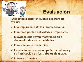 . Aspectos a tener en cuenta a la hora de
evaluar
 El cumplimiento de las tareas del aula.
 El interés por las actividades propuestas.
 El avance que vayan mostrando en el
desarrollo de sus capacidades.
 El rendimiento académico.
 La relación con sus compañeros del aula y
su implicación en los trabajos de grupo.
 Informe trimestral.
Evaluación
 