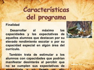 Finalidad
Desarrollar al máximo las
capacidades y las expectativas de
aquellos alumnos que destacan por su
elevado rendimiento escolar o por su
capacidad especial en algún área del
currículo.
También trata de estimular a los
alumnos con capacidades que podrían
manifestar desinterés al percibir que
no se cumplen sus expectativas de
 