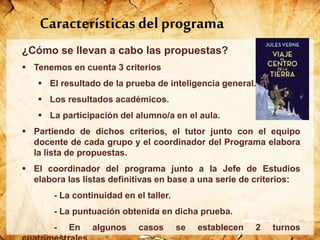 ¿Cómo se llevan a cabo las propuestas?
 Tenemos en cuenta 3 criterios
 El resultado de la prueba de inteligencia general.
 Los resultados académicos.
 La participación del alumno/a en el aula.
 Partiendo de dichos criterios, el tutor junto con el equipo
docente de cada grupo y el coordinador del Programa elabora
la lista de propuestas.
 El coordinador del programa junto a la Jefe de Estudios
elabora las listas definitivas en base a una serie de criterios:
- La continuidad en el taller.
- La puntuación obtenida en dicha prueba.
- En algunos casos se establecen 2 turnos
Características del programa
 