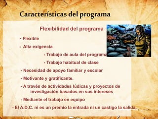Características del programa
Flexibilidad del programa
- Flexible
- Alta exigencia
- Trabajo de aula del programa
- Trabajo habitual de clase
- Necesidad de apoyo familiar y escolar
- Motivante y gratificante.
- A través de actividades lúdicas y proyectos de
investigación basados en sus intereses
- Mediante el trabajo en equipo
- El A.D.C. ni es un premio la entrada ni un castigo la salida.
 