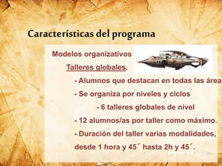 Modelos organizativos
Talleres globales.
- Alumnos que destacan en todas las áreas
- Se organiza por niveles y ciclos
- 6 talleres globales de nivel
- 12 alumnos/as por taller como máximo.
- Duración del taller varias modalidades,
desde 1 hora y 45´ hasta 2h y 45´.
Características del programa
 