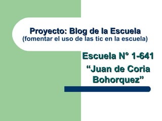 Proyecto: Blog de la Escuela
(fomentar el uso de las tic en la escuela)

                   Escuela N° 1-641
                    “Juan de Coria
                     Bohorquez”
 