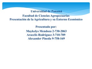 Universidad de Panamá
Facultad de Ciencias Agropecuarias
Presentación de la Agricultura y su Entorno Económico
Presentado por:
Maykelys Mendoza 2-730-2063
Aracelis Rodríguez 3-710-789
Alexander Pineda 9-758-169
 