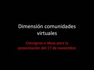 Dimensión comunidades virtuales Consignas e ideas para la presentación del 17 de noviembre 