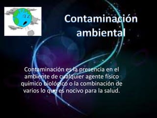 Contaminación es la presencia en el
 ambiente de cualquier agente físico
químico biológico o la combinación de
 varios lo que es nocivo para la salud.
 