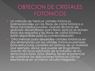    Un método de fabricar cristales fotónicos
    bidimensionales son las fibras de cristal fotónico o
    fibras microestructuradas. Usando técnicas de
    grabado desarrolladas para fibras ópticas se reúnen
    estos dos requisitos y las fibras de cristal fotónico
    están disponibles para su comercialización.
    Otro método para desarrollar cristales fotónicos en
    dos dimensiones son los cristales fotónicos planares.
    Estas estructuras consisten en laminas de un material
    (por ejemplo, silicio) que puede ser litografiado
    usando técnicas prestadas de la industria de los
    semiconductores. Estos diseños tienen el potencial
    de combinar las aplicaciones fotónicas con las
    electrónicas en un mismo circuito integrado.
 