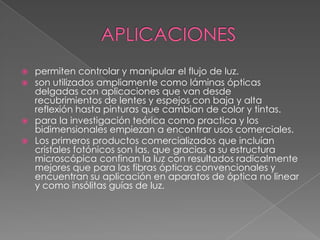  permiten controlar y manipular el flujo de luz.
 son utilizados ampliamente como láminas ópticas
  delgadas con aplicaciones que van desde
  recubrimientos de lentes y espejos con baja y alta
  reflexión hasta pinturas que cambian de color y tintas.
 para la investigación teórica como practica y los
  bidimensionales empiezan a encontrar usos comerciales.
 Los primeros productos comercializados que incluían
  cristales fotónicos son las, que gracias a su estructura
  microscópica confinan la luz con resultados radicalmente
  mejores que para las fibras ópticas convencionales y
  encuentran su aplicación en aparatos de óptica no linear
  y como insólitas guías de luz.
 