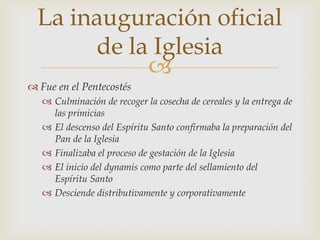 La inauguración oficial
       de la Iglesia
            
 Fue en el Pentecostés
    Culminación de recoger la cosecha de cereales y la entrega de
     las primicias
    El descenso del Espíritu Santo confirmaba la preparación del
     Pan de la Iglesia
    Finalizaba el proceso de gestación de la Iglesia
    El inicio del dynamis como parte del sellamiento del
     Espíritu Santo
    Desciende distributivamente y corporativamente
 