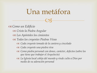 Una metáfora
                  
 Como un Edificio
   Cristo la Piedra Angular
   Los Apóstoles los cimientos
   Todos los creyentes Piedras Vivas
      Cada creyente tomado de la cantera y cincelado
      Cada creyente una piedra viva
      Como piedra personal con dones, carácter, defectos (sobre los
       que tiene que trabajar el Arquitecto)
      La Iglesia local cobija del mundo y rinde culto a Dios por
       medio de su adoración personal
 
