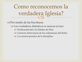 Como reconocemos la
      verdadera Iglesia?
                           
 Por medio de las Escrituras
   Los verdaderos distintivos se marcan en tres:
      Predicación fiel a la Palabra de Dios
      Correcta observancia de las ordenanzas del Señor
      La correcta practica de la disciplina
 