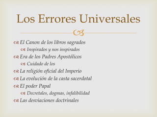 Los Errores Universales
           
 El Canon de los libros sagrados
    Inspirados y nos inspirados
 Era de los Padres Apostólicos
    Cuidado de los
 La religión oficial del Imperio
 La evolución de la casta sacerdotal
 El poder Papal
    Decretales, dogmas, infalibilidad
 Las desviaciones doctrinales
 